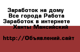 Заработок на дому! - Все города Работа » Заработок в интернете   . Ханты-Мансийский